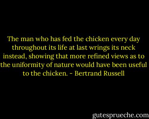 The man who has fed the chicken every day throughout its life at last wrings its neck instead, showing that more refined views as to the uniformity of nature would have been useful to the chicken. - Bertrand Russell