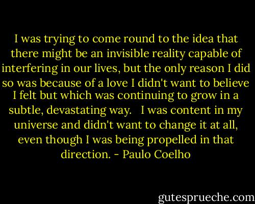 I was trying to come round to the idea that there might be an invisible reality capable of interfering in our lives, but the only reason I did so was because of a love I didn't want to believe I felt but which was continuing to grow in a subtle, devastating way. <br /><br />I was content in my universe and didn't want to change it at all, even though I was being propelled in that direction. - Paulo Coelho