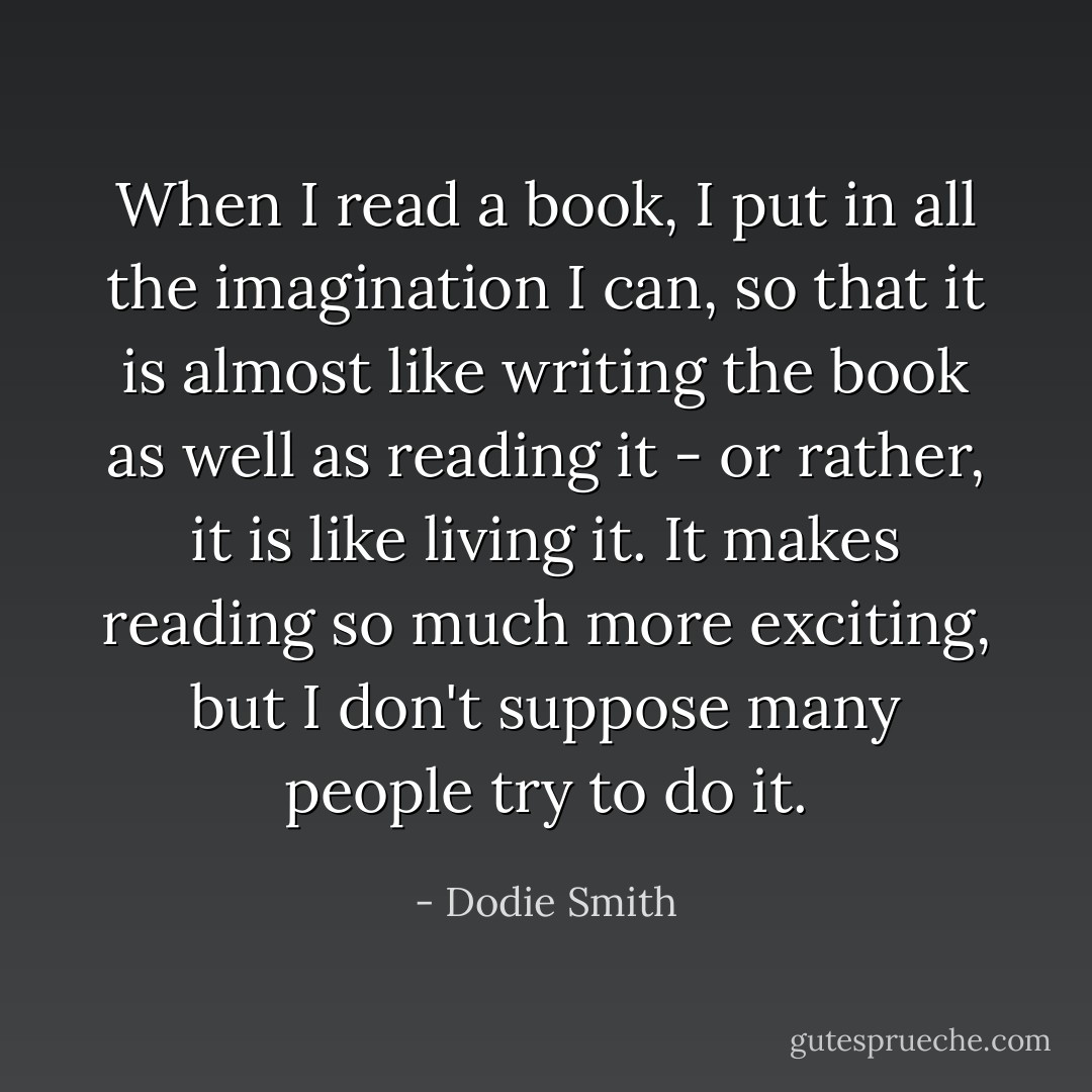 When I read a book, I put in all the imagination I can, so that it is almost like writing the book as well as reading it - or rather, it is like living it. It makes reading so much more exciting, but I don't suppose many people try to do it. - Dodie Smith