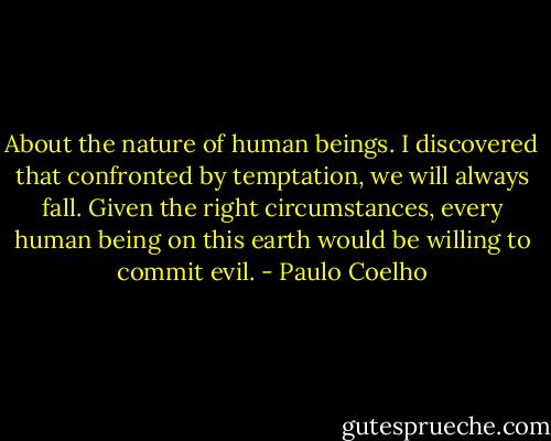 About the nature of human beings. I discovered that confronted by temptation, we will always fall. Given the right circumstances, every human being on this earth would be willing to commit evil. - Paulo Coelho
