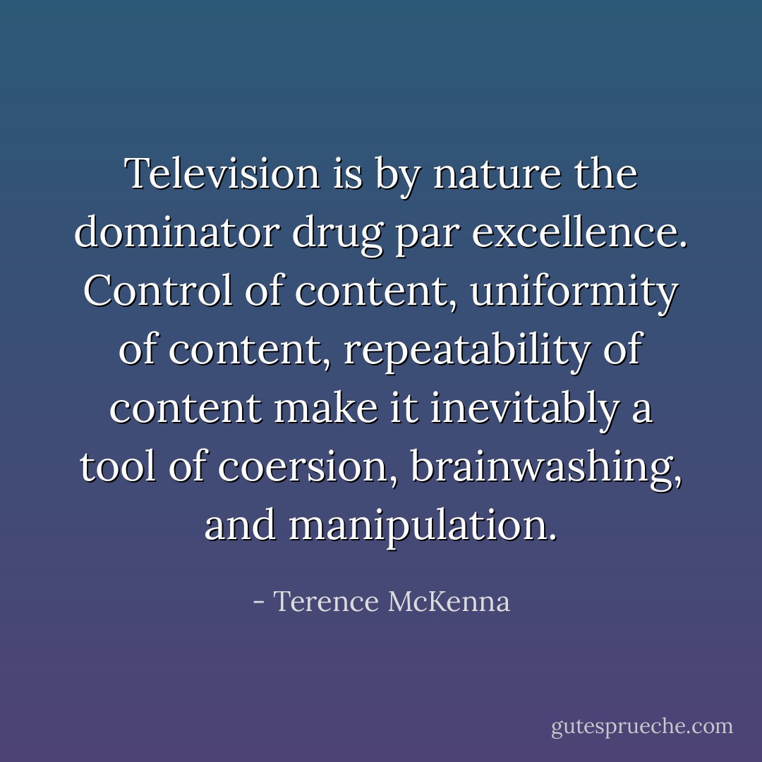 Television is by nature the dominator drug par excellence. Control of content, uniformity of content, repeatability of content make it inevitably a tool of coersion, brainwashing, and manipulation. - Terence McKenna