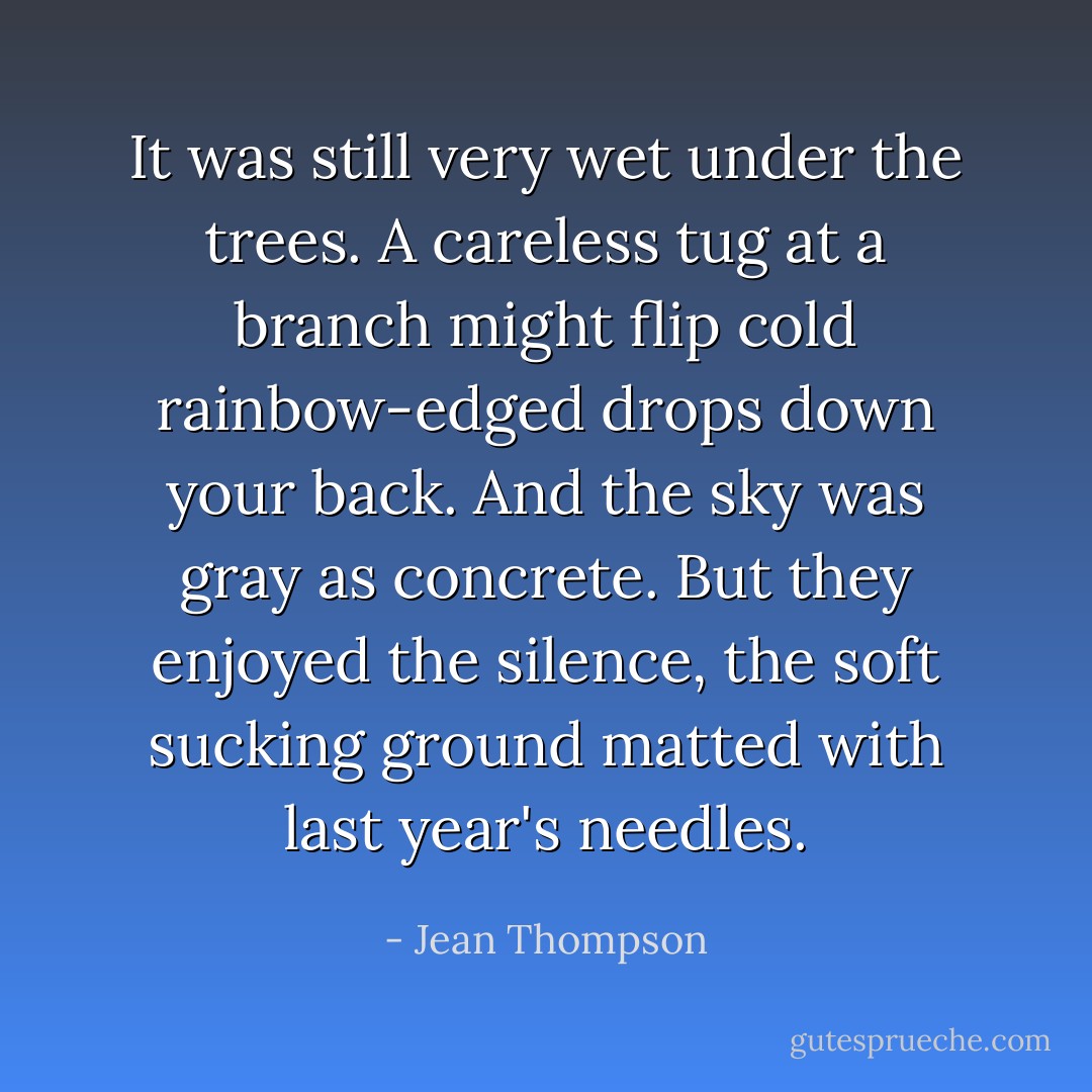It was still very wet under the trees. A careless tug at a branch might flip cold rainbow-edged drops down your back. And the sky was gray as concrete. But they enjoyed the silence, the soft sucking ground matted with last year's needles. - Jean Thompson