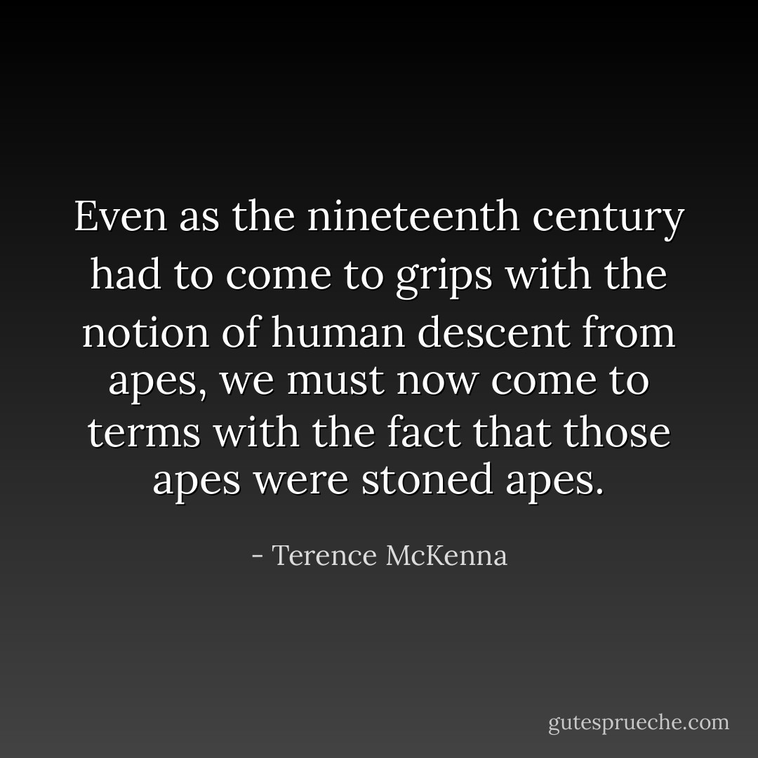 Even as the nineteenth century had to come to grips with the notion of human descent from apes, we must now come to terms with the fact that those apes were stoned apes. - Terence McKenna