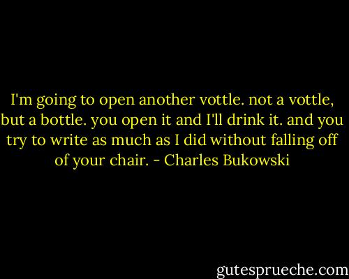 I'm going to open another vottle. not a vottle, but a bottle. you open it and I'll drink it. and you try to write as much as I did without falling off of your chair. - Charles Bukowski