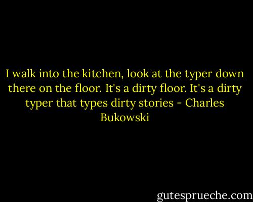 I walk into the kitchen, look at the typer down there on the floor. It's a dirty floor. It's a dirty typer that types dirty stories - Charles Bukowski