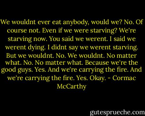 We wouldnt ever eat anybody, would we?<br />No. Of course not.<br />Even if we were starving?<br />We're starving now.<br />You said we werent.<br />I said we werent dying. I didnt say we werent starving.<br />But we wouldnt.<br />No. We wouldnt.<br />No matter what.<br />No. No matter what.<br />Because we're the good guys.<br />Yes.<br />And we're carrying the fire.<br />And we're carrying the fire. Yes.<br />Okay. - Cormac McCarthy