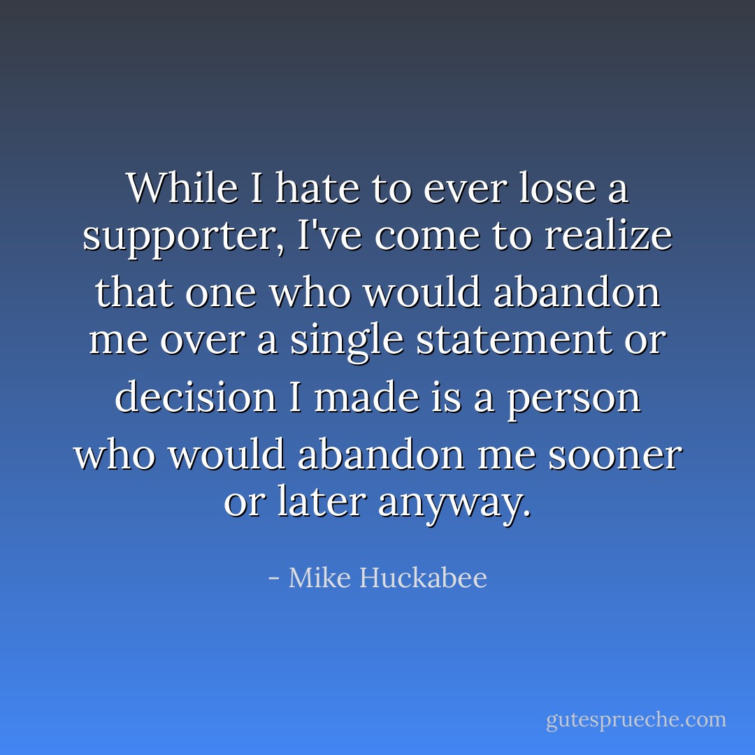 While I hate to ever lose a supporter, I've come to realize that one who would abandon me over a single statement or decision I made is a person who would abandon me sooner or later anyway. - Mike Huckabee