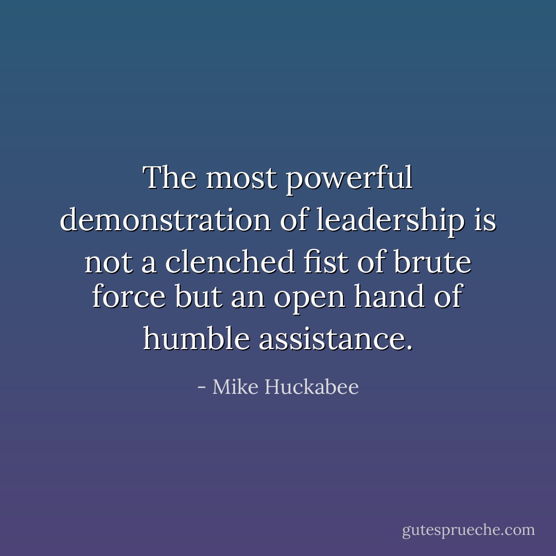 The most powerful demonstration of leadership is not a clenched fist of brute force but an open hand of humble assistance. - Mike Huckabee