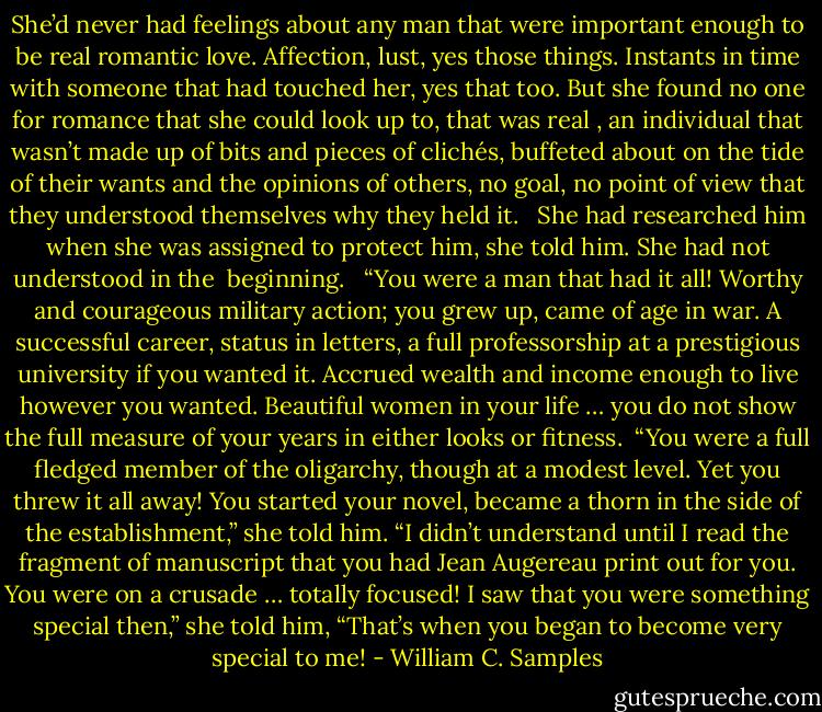 She’d never had feelings about any man that were important enough to be real romantic love. Affection, lust, yes those things. Instants in time with someone that had touched her, yes that too. But she found no one for romance that she could look up to, that was real , an individual that wasn’t made up of bits and pieces of clichés, buffeted about on the tide of their wants and the opinions of others, no goal, no point of view that they understood themselves why they held it. <br /><br />She had researched him when she was assigned to protect him, she told him.<br />She had not understood in the <br />beginning. <br /><br />“You were a man that had it all! Worthy and courageous military action; you grew up, came of age in war. A successful career, status in letters, a full professorship at a prestigious university if you wanted it. Accrued wealth and income enough to live however you wanted. Beautiful women in your life … you do not show the full measure of your years in either looks or fitness.<br /><br />“You were a full fledged member of the oligarchy, though at a modest level. Yet you threw it all away! You started your novel, became a thorn in the side of the establishment,” she told him. “I didn’t understand until I read the fragment of manuscript that you had Jean Augereau print out for you. You were on a crusade … totally focused! I saw that you were something special then,” she told him, “That’s when you began to become very special to me! - William C. Samples