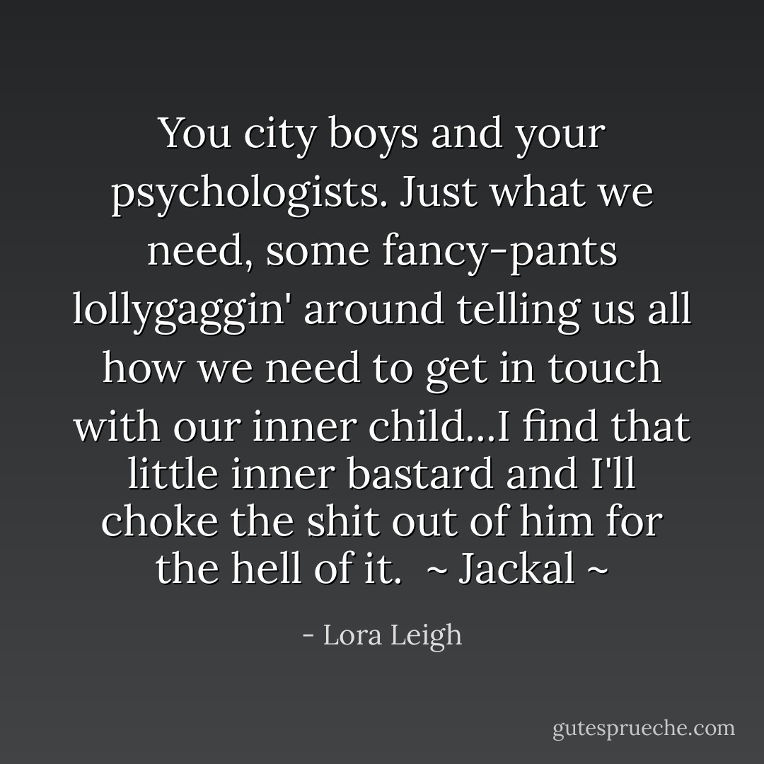 You city boys and your psychologists. Just what we need, some fancy-pants lollygaggin' around telling us all how we need to get in touch with our inner child...I find that little inner bastard and I'll choke the shit out of him for the hell of it.<br /><br />~ Jackal ~ - Lora Leigh