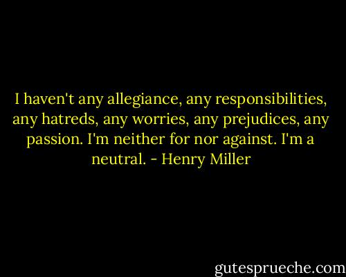 I haven't any allegiance, any responsibilities, any hatreds, any worries, any prejudices, any passion. I'm neither for nor against. I'm a neutral. - Henry Miller