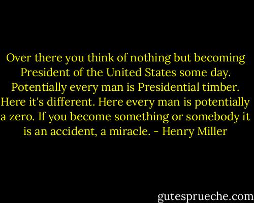 Over there you think of nothing but becoming President of the United States some day. Potentially every man is Presidential timber. Here it's different. Here every man is potentially a zero. If you become something or somebody it is an accident, a miracle. - Henry Miller