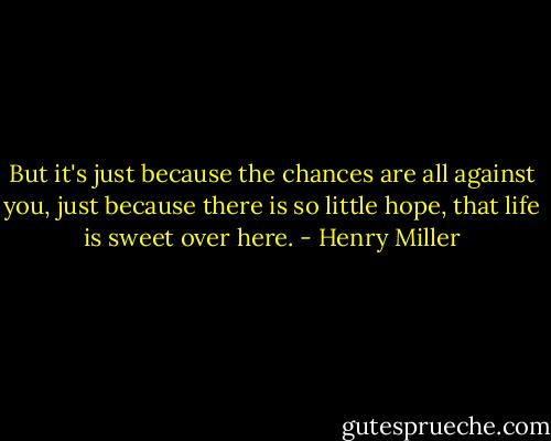 But it's just because the chances are all against you, just because there is so little hope, that life is sweet over here. - Henry Miller