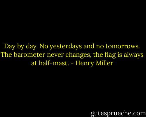 Day by day. No yesterdays and no tomorrows. The barometer never changes, the flag is always at half-mast. - Henry Miller