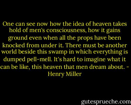 One can see now how the idea of heaven takes hold of men's consciousness, how it gains ground even when all the props have been knocked from under it. There must be another world beside this swamp in which everything is dumped pell-mell. It's hard to imagine what it can be like, this heaven that men dream about. - Henry Miller