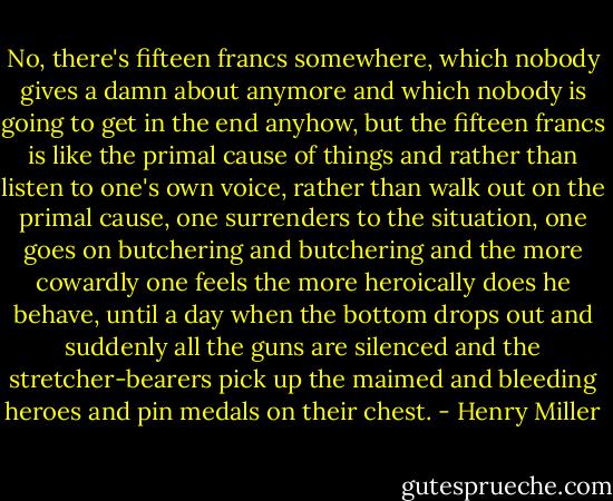 No, there's fifteen francs somewhere, which nobody gives a damn about anymore and which nobody is going to get in the end anyhow, but the fifteen francs is like the primal cause of things and rather than listen to one's own voice, rather than walk out on the primal cause, one surrenders to the situation, one goes on butchering and butchering and the more cowardly one feels the more heroically does he behave, until a day when the bottom drops out and suddenly all the guns are silenced and the stretcher-bearers pick up the maimed and bleeding heroes and pin medals on their chest. - Henry Miller