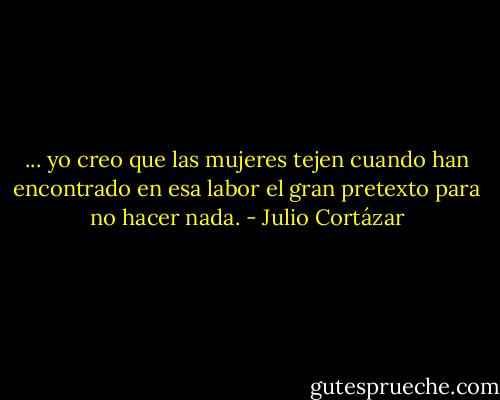 ... yo creo que las mujeres tejen cuando han encontrado en esa labor el gran pretexto para no hacer nada. - Julio Cortázar