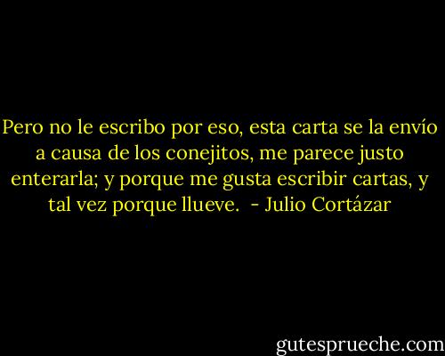 Pero no le escribo por eso, esta carta se la envío a causa de los conejitos, me parece justo enterarla; y porque me gusta escribir cartas, y tal vez porque llueve.  - Julio Cortázar