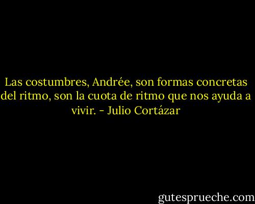 Las costumbres, Andrée, son formas concretas del ritmo, son la cuota de ritmo que nos ayuda a vivir. - Julio Cortázar