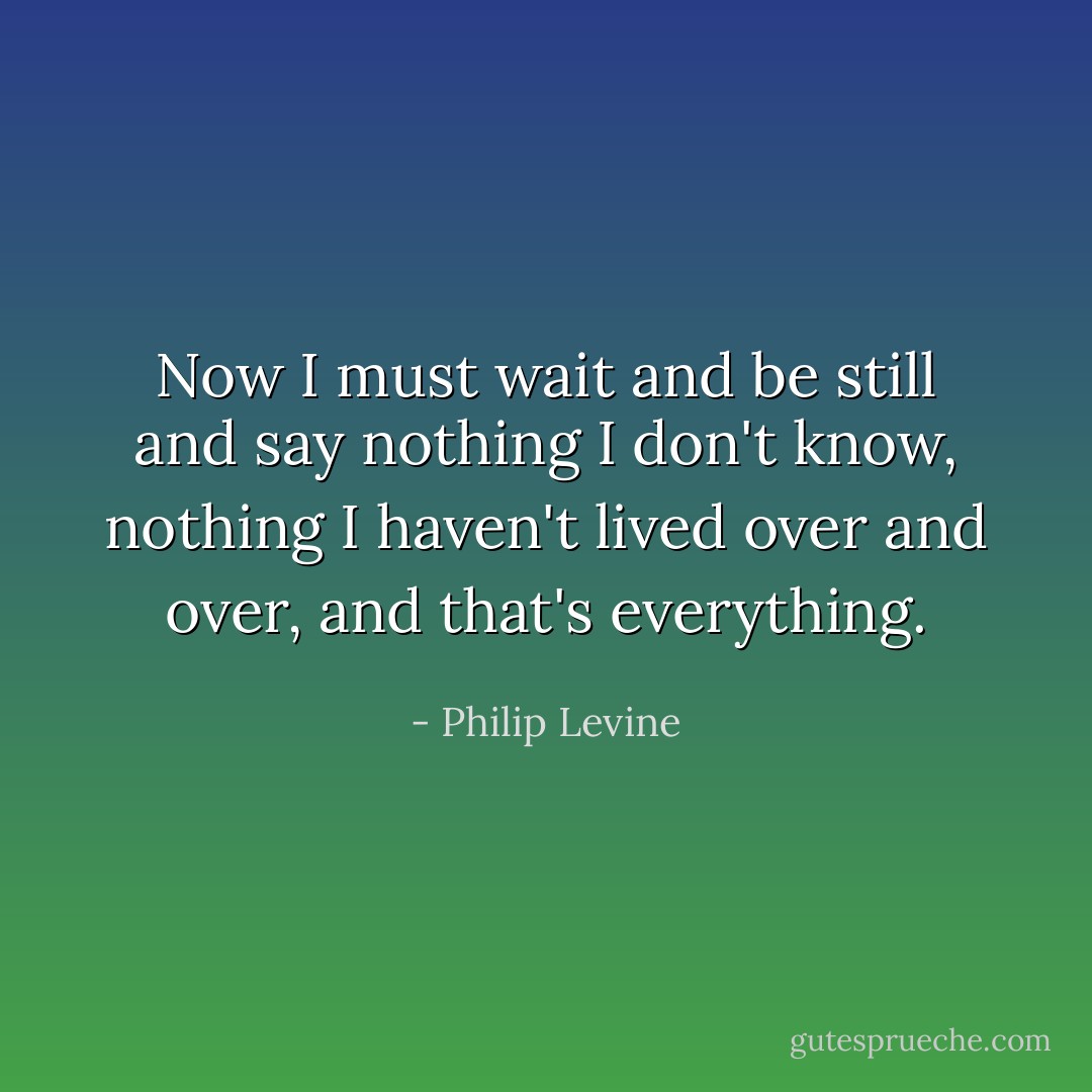 Now I must wait and be still and say nothing I don't know, nothing I haven't lived over and over, and that's everything. - Philip Levine
