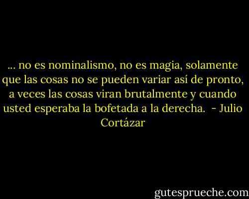 ... no es nominalismo, no es magia, solamente que las cosas no se pueden variar así de pronto, a veces las cosas viran brutalmente y cuando usted esperaba la bofetada a la derecha.  - Julio Cortázar