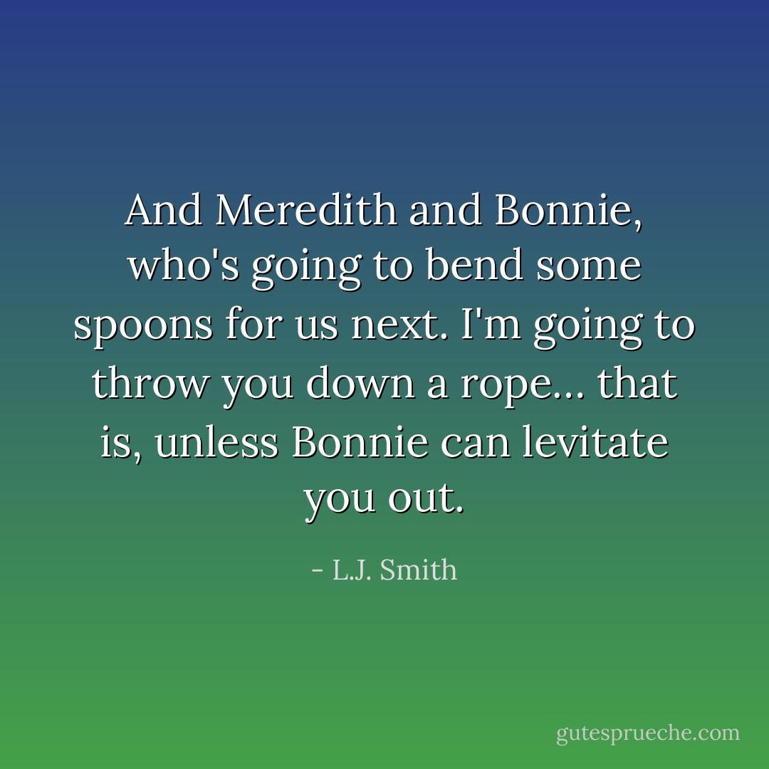 And Meredith and Bonnie, who's going to bend some spoons for us next. I'm going to throw you down a rope… that is, unless Bonnie can levitate you out. - L.J. Smith