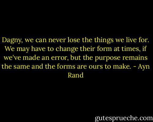 Dagny, we can never lose the things we live for. We may have to change their form at times, if we've made an error, but the purpose remains the same and the forms are ours to make. - Ayn Rand