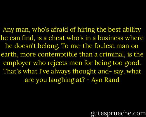 Any man, who's afraid of hiring the best ability he can find, is a cheat who's in a business where he doesn't belong. To me-the foulest man on earth, more contemptible than a criminal, is the employer who rejects men for being too good. That's what I've always thought and- say, what are you laughing at? - Ayn Rand