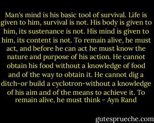 Man's mind is his basic tool of survival. Life is given to him, survival is not. His body is given to him, its sustenance is not. His mind is given to him, its content is not. To remain alive, he must act, and before he can act he must know the nature and purpose of his action. He cannot obtain his food without a knowledge of food and of the way to obtain it. He cannot dig a ditch-or build a cyclotron-without a knowledge of his aim and of the means to achieve it. To remain alive, he must think - Ayn Rand