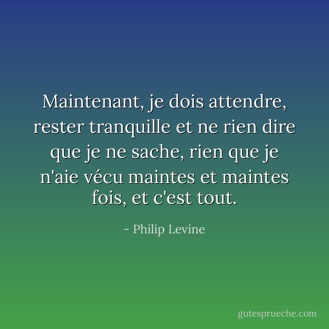 Maintenant, je dois attendre, rester tranquille et ne rien dire que je ne sache, rien que je n'aie vécu maintes et maintes fois, et c'est tout. - Philip Levine