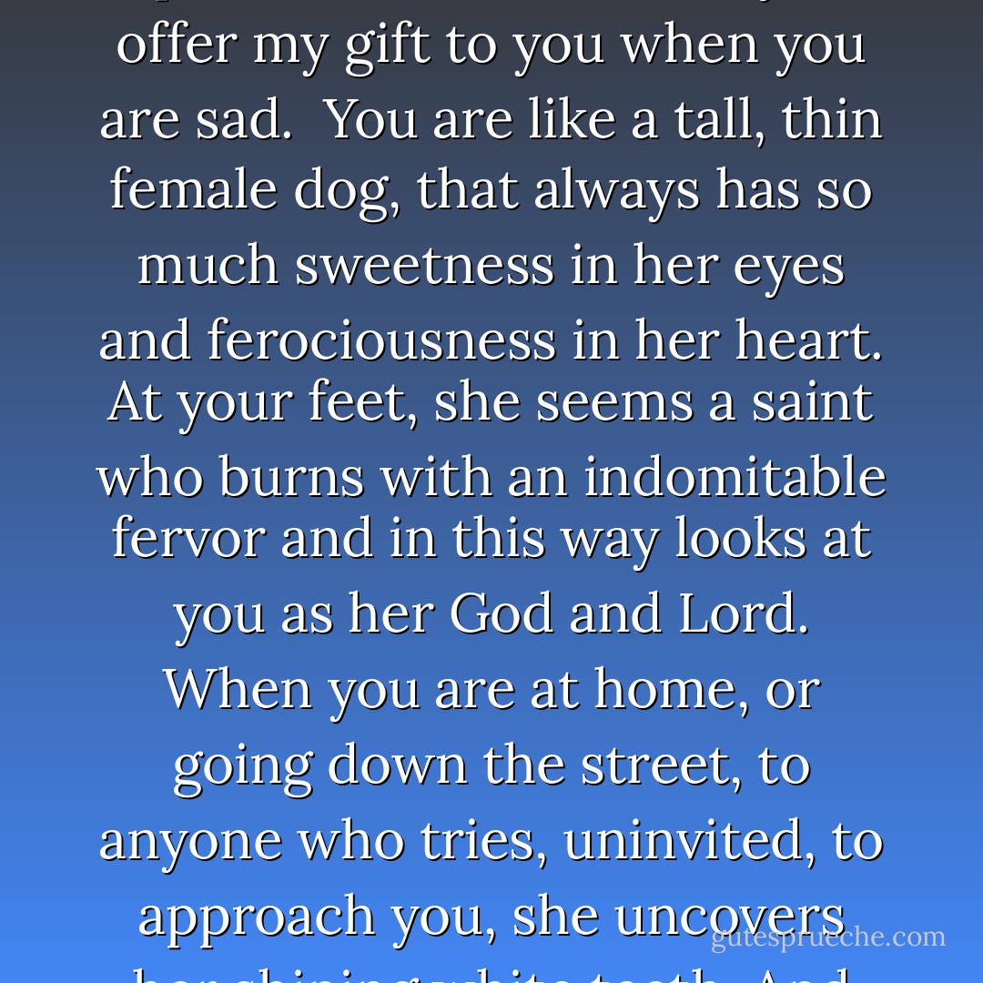 To My Wife<br /><br />You are like a young<br />white hen.<br />Her feathers ruffle<br />in the wind, her neck curves<br />down to drink, and<br />she rummages in the earth:<br />but, in walking, she has<br />your slow, queenly step,<br />haughty and proud.<br />She is better than the male.<br />She is like the females<br />of all the serene animals<br />who draw near to God.<br />Here, if my eye, if my judgment<br />doesn’t deceive me, among these,<br />you find your equals,<br />and in no other woman.<br />When evening lulls<br />the little hens to sleep,<br />they make sounds that call<br />to mind those mild, sweet<br />voices with which you argue<br />with your pains, and don’t know<br />that your voice has the soft, sad<br />music of the henyard.<br /><br />You are like a pregnant<br />heifer,<br />still free, and without<br />heaviness, merry, in fact;<br />who, if someone strokes her, turns<br />her neck, where a tender<br />pink tinges her flesh.<br />If you meet up with her, and hear<br />her bellow, so mournful<br />is this sound that you tear<br />at the earth to give her<br />a present. In the same way,<br />I offer my gift to you<br />when you are sad.<br /><br />You are like a tall, thin<br />female dog, that always<br />has so much sweetness<br />in her eyes and ferociousness<br />in her heart.<br />At your feet, she seems<br />a saint who burns<br />with an indomitable fervor<br />and in this way looks at you<br />as her God and Lord.<br />When you are at home, or going<br />down the street, to anyone who tries,<br />uninvited, to approach you,<br />she uncovers her shining<br />white teeth. And her love<br />suffers from jealousy.<br /><br />You are like the fearful<br />rabbit. Within her narrow<br />cage, she stands upright<br />to look at you, and extends<br />her long, still ear; she deprives<br />herself of the husks and<br />roots that you bring her,<br />and cowers, seeking<br />the darkest corners.<br />Who might take away<br />this food? Who might<br />take away the fur which<br />she tears from her back<br />to add to the nest where<br />she will give birth?<br />Who would ever make<br />you suffer?<br /><br />You are like the swallow<br />which returns in the spring.<br />But each autumn will depart—<br />you don’t have this art.<br />You have this of the swallow:<br />the light movements;<br />that which, to me, seemed<br />and was old, you proclaim<br />another spring.<br /><br />You are like the provident<br />ant. She whom the grandmother<br />speaks of to the child as they<br />go out in the countryside.<br />And thus I find you<br />in the bumble bee<br />and in all the females<br />of all the serene animals<br />who draw near to God.<br />And in no other woman. - Umberto Saba