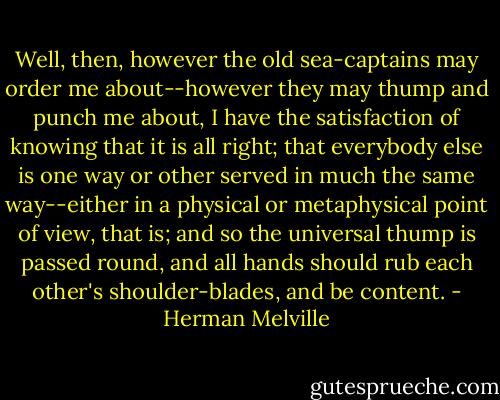 Well, then, however the old sea-captains may order me about--however they may thump and punch me about, I have the satisfaction of knowing that it is all right; that everybody else is one way or other served in much the same way--either in a physical or metaphysical point of view, that is; and so the universal thump is passed round, and all hands should rub each other's shoulder-blades, and be content. - Herman Melville