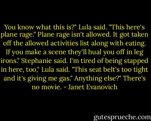 You know what this is?" Lula said. "This here's plane rage."<br />Plane rage isn't allowed. It got taken off the allowed activities list along with eating. If you make a scene they'll hual you off in leg irons." Stephanie said.<br />I'm tired of being stapped in here, too," Lula said. "This seat belt's too tight and it's giving me gas."<br />Anything else?"<br />There's no movie. - Janet Evanovich