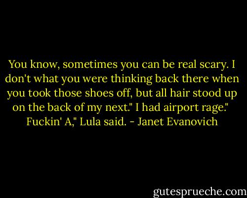 You know, sometimes you can be real scary. I don't what you were thinking back there when you took those shoes off, but all hair stood up on the back of my next."<br />I had airport rage."<br /> Fuckin' A," Lula said. - Janet Evanovich