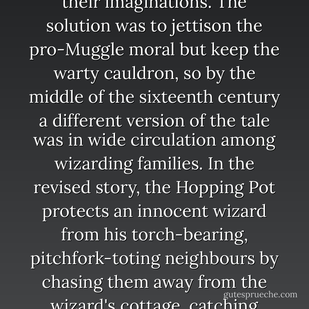 Children being children, however, the grotesque Hopping Pot had taken hold of their imaginations. The solution was to jettison the pro-Muggle moral but keep the warty cauldron, so by the middle of the sixteenth century a different version of the tale was in wide circulation among wizarding families. In the revised story, the Hopping Pot protects an innocent wizard from his torch-bearing, pitchfork-toting neighbours by chasing them away from the wizard's cottage, catching them and swallowing them whole. - J.K. Rowling