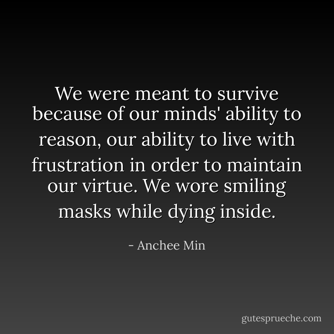 We were meant to survive because of our minds' ability to reason, our ability to live with frustration in order to maintain our virtue. We wore smiling masks while dying inside. - Anchee Min