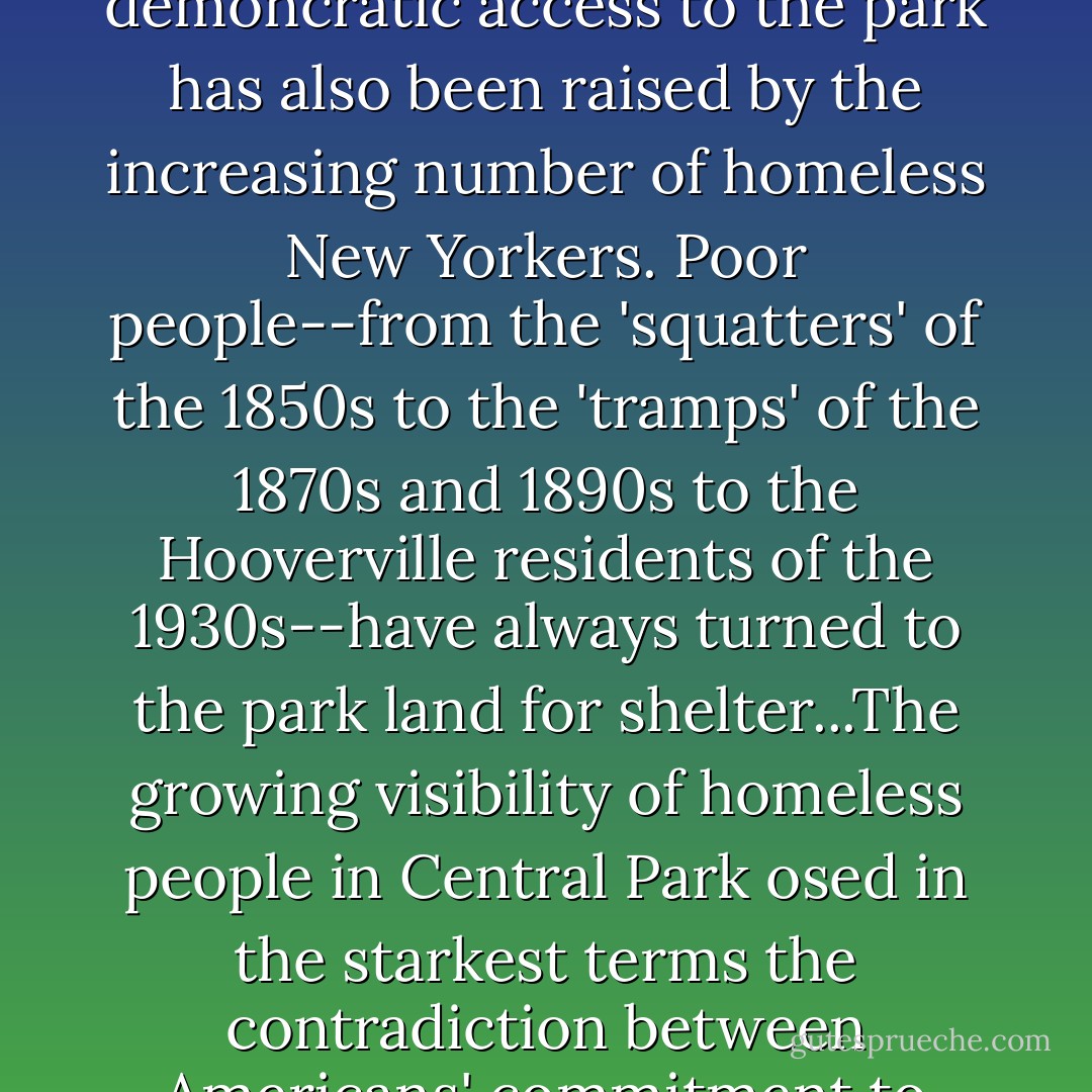 As Elizabeth Blackmar and Ray Rosenzweig wrote in their magisterial history of [Central Park in NYC]: 'The issue of demoncratic access to the park has also been raised by the increasing number of homeless New Yorkers. Poor people--from the 'squatters' of the 1850s to the 'tramps' of the 1870s and 1890s to the Hooverville residents of the 1930s--have always turned to the park land for shelter...The growing visibility of homeless people in Central Park osed in the starkest terms the contradiction between Americans' commitment to democratic space and their acquiescence in vast disparities of wealth and power. - Rebecca Solnit