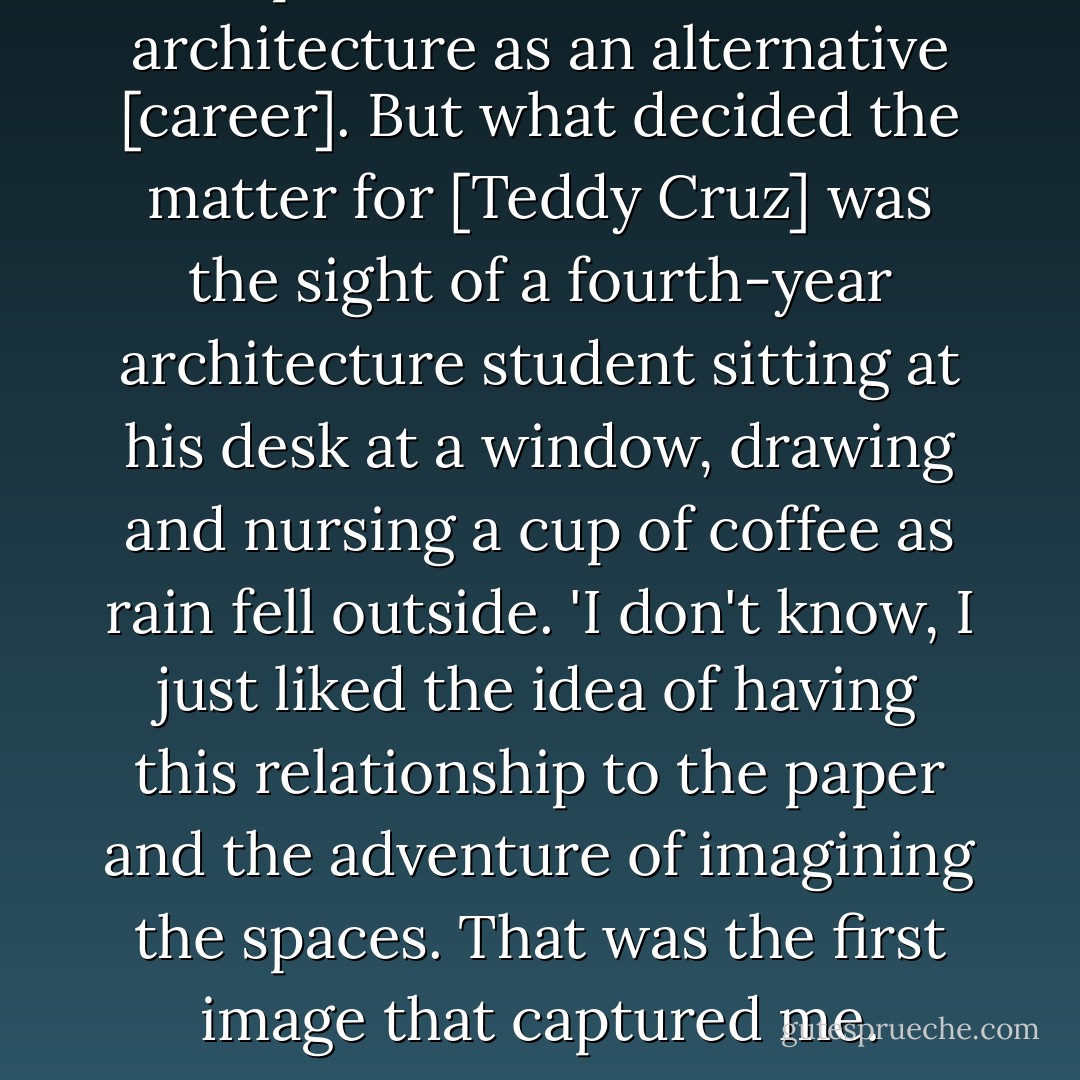 An aptitude test established architecture as an alternative [career]. But what decided the matter for [Teddy Cruz] was the sight of a fourth-year architecture student sitting at his desk at a window, drawing and nursing a cup of coffee as rain fell outside. 'I don't know, I just liked the idea of having this relationship to the paper and the adventure of imagining the spaces. That was the first image that captured me. - Rebecca Solnit