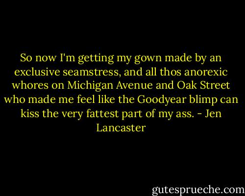 So now I'm getting my gown made by an exclusive seamstress, and all thos anorexic whores on Michigan Avenue and Oak Street who made me feel like the Goodyear blimp can kiss the very fattest part of my ass. - Jen Lancaster