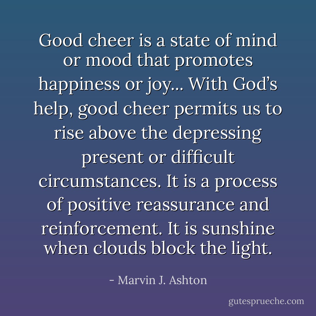 Good cheer is a state of mind or mood that promotes happiness or joy... With God’s help, good cheer permits us to rise above the depressing present or difficult circumstances. It is a process of positive reassurance and reinforcement. It is sunshine when clouds block the light. - Marvin J. Ashton