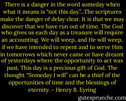 There is a danger in the word someday when what it means is “not this day.”...The scriptures make the danger of delay clear. It is that we may discover that we have run out of time. The God who gives us each day as a treasure will require an accounting. We will weep, and He will weep, if we have intended to repent and to serve Him in tomorrows which never came or have dreamt of yesterdays where the opportunity to act was past. This day is a precious gift of God. The thought “Someday I will” can be a thief of the opportunities of time and the blessings of eternity. - Henry B. Eyring