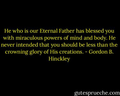 He who is our Eternal Father has blessed you with miraculous powers of mind and body. He never intended that you should be less than the crowning glory of His creations. - Gordon B. Hinckley