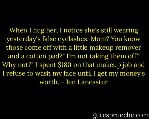 When I hug her, I notice she's still wearing yesterday's false eyelashes.<br />Mom? You know those come off with a little makeup remover and a cotton pad?"<br />I'm not taking them off."<br />Why not?"<br />I spent $180 on that makeup job and I refuse to wash my face until I get my money's worth. - Jen Lancaster
