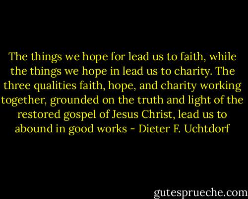 The things we hope for lead us to faith, while the things we hope in lead us to charity. The three qualities faith, hope, and charity working together, grounded on the truth and light of the restored gospel of Jesus Christ, lead us to abound in good works - Dieter F. Uchtdorf