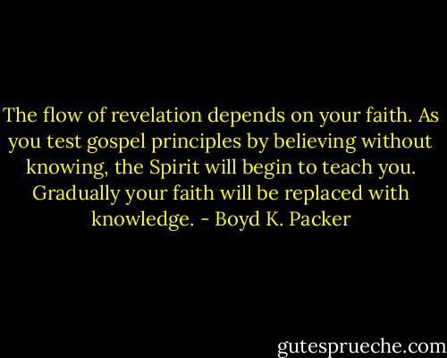 The flow of revelation depends on your faith.<br />As you test gospel principles by believing<br />without knowing, the Spirit will begin to teach<br />you. Gradually your faith will be replaced with knowledge. - Boyd K. Packer