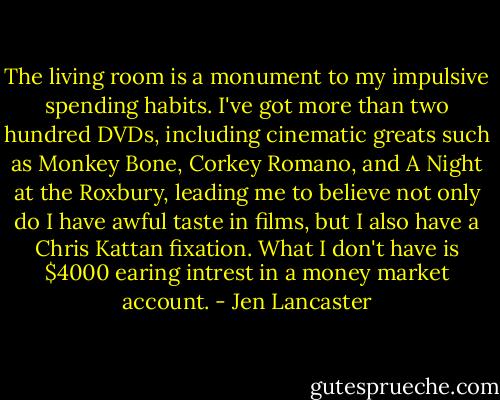 The living room is a monument to my impulsive spending habits. I've got more than two hundred DVDs, including cinematic greats such as Monkey Bone, Corkey Romano, and A Night at the Roxbury, leading me to believe not only do I have awful taste in films, but I also have a Chris Kattan fixation. What I don't have is $4000 earing intrest in a money market account. - Jen Lancaster