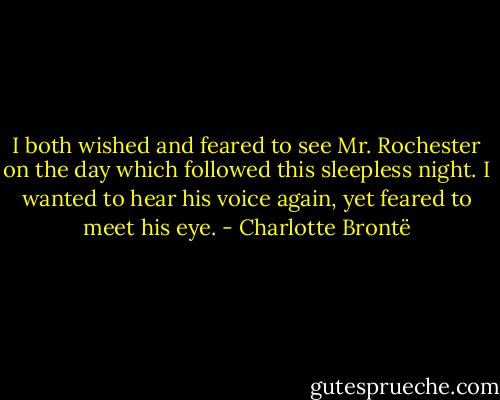 I both wished and feared to see Mr. Rochester on the day which followed this sleepless night. I wanted to hear his voice again, yet feared to meet his eye. - Charlotte Brontë