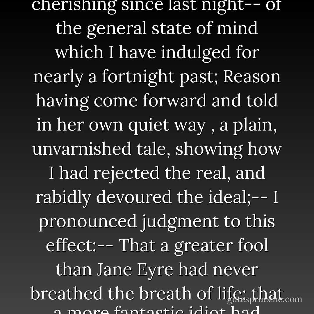 Arraigned at my own bar, Memory having given her evidence of the hopes, wishes, sentiments I had been cherishing since last night-- of the general state of mind which I have indulged for nearly a fortnight past; Reason having come forward and told in her own quiet way , a plain, unvarnished tale, showing how I had rejected the real, and rabidly devoured the ideal;-- I pronounced judgment to this effect:-- That a greater fool than Jane Eyre had never breathed the breath of life: that a more fantastic idiot had never surfeited herself on sweet lies, and swallowed the poison as if it were nectar. - Charlotte Brontë