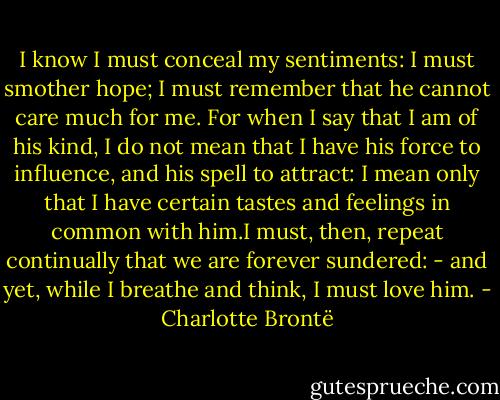 I know I must conceal my sentiments: I must smother hope; I must remember that he cannot care much for me. For when I say that I am of his kind, I do not mean that I have his force to influence, and his spell to attract: I mean only that I have certain tastes and feelings in common with him.I must, then, repeat continually that we are forever sundered: - and yet, while I breathe and think, I must love him. - Charlotte Brontë