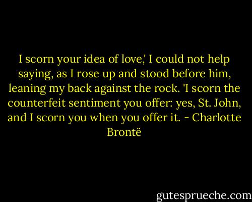 I scorn your idea of love,' I could not help saying, as I rose up and stood before him, leaning my back against the rock. 'I scorn the counterfeit sentiment you offer: yes, St. John, and I scorn you when you offer it. - Charlotte Brontë